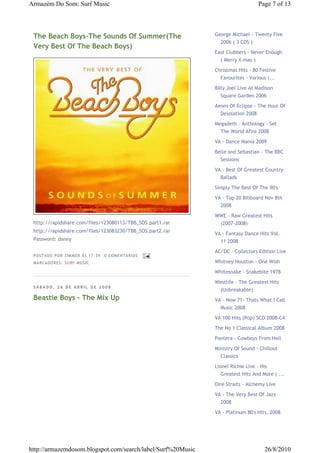 Armazém Do Som: Surf Music                                                       Page 7 of 13




 The Beach Boys-The Sounds Of Summer(The                     George Michael - Twenty Five
                                                               2006 ( 3 CDS )
 Very Best Of The Beach Boys)
                                                             East Clubbers - Never Enough
                                                               ( Merry X-mas )

                                                             Christmas Hits - 80 Festive
                                                               Favourites - Various (...

                                                             Billy Joel Live At Madison
                                                               Square Garden 2006

                                                             Aeons Of Eclipse - The Hour Of
                                                               Desolation 2008

                                                             Megadeth - Anthology - Set
                                                               The World Afire 2008

                                                             VA - Dance Mania 2009

                                                             Belle and Sebastian - The BBC
                                                               Sessions

                                                             VA - Best Of Greatest Country
                                                               Ballads

                                                             Simply The Best Of The 90's
                                                             VA - Top 20 Billboard Nov 8th
                                                               2008
                                                             WWE - Raw Greatest Hits
 http://rapidshare.com/files/123080113/TBB_SOS.part1.rar       (2007-2008)
 http://rapidshare.com/files/123083230/TBB_SOS.part2.rar
                                                             VA - Fantasy Dance Hits Vol.
 Password: danny                                               11 2008
                                                             AC/DC - Collectors Edition Live
 P OSTA DO P OR ZI MMER ÀS 17 : 39   0 COME NTÁ RIO S
 MA RCADO RES: SU RF MUSIC                                   Whitney Houston - One Wish

                                                             Whitesnake - Snakebite 1978
                                                             Westlife - The Greatest Hits
 SÁBADO, 26 DE ABRIL DE 2008
                                                               (Unbreakable)
 Beastie Boys - The Mix Up                                   VA - Now 71- Thats What I Call
                                                               Music 2008
                                                             VA 100 Hits (Pop) 5CD 2008-C4
                                                             The No 1 Classical Album 2008
                                                             Pantera - Cowboys From Hell

                                                             Ministry Of Sound - Chillout
                                                               Classics

                                                             Lionel Richie Live - His
                                                                Greatest Hits And More ( ...

                                                             Dire Straits - Alchemy Live
                                                             VA - The Very Best Of Jazz
                                                               2008
                                                             VA - Platinum 80's Hits, 2008




http://armazemdosom.blogspot.com/search/label/Surf%20Music                         26/8/2010
 