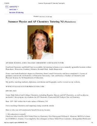 7/15/2016 Summer Physics and AP Chemistry Tutoring NJ
http://cnj.craigslist.org/lss/5683962392.html 1/3
CL
 Summer Physics and AP Chemistry Tutoring NJ (Plainsboro) 
AP HIGH SCHOOL AND COLLEGE CHEMISTRY AND MATH TUTOR 
Excellent Chemistry and Math Tutor is available for tutoring in­home or at a mutually agreeable location within
Plainsboro, Princeton, Cranbury, Monroe, Kendall Park, South Brunswick 
I have cum laude Bachelor's degree in Chemistry from Cornell University and have completed 1.5 years of
graduate coursework in Chemistry at Princeton University. I am certified as a Teacher of Chemistry and
Physical Science by NJ Department of Education.  
My profile, teaching methods, diplomas, certificates and biography can be viewed on my website,  
WWW.IVYLEAGUETUTORPRINCETON.COM 
609­388­1823 
I tutor High School and College Chemistry, including Regular, Honors and AP Chemistry, as well as physics
and math. I also prepare my students for AP Chemistry Exam and SAT Subject Test in Chemistry.  
Rate: $55 ­ $65 within the 4 mile radius of Monroe, NJ. 
I love teaching Chemistry and inspiring young scientific minds. 
Here is why you will enormously benefit from my lessons: 
1. My education is superb.  
Check out who won the 2014 Nobel Prize in Chemistry: Eric Betzig and William E. Moerner, BOTH of whom
are CORNELL Alumni. I was taught by the colleagues of these Nobel Prize Laureates, distinguished Professors
central NJ >
services >
lessons & tutoring
Posted: less than a minute ago
 