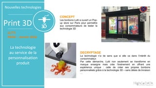 Print 3D
Nouvelles technologies
CONCEPT
Les bonbons Lutti a ouvert un Pop-
up store sur Paris pour permettre
aux consommateurs de tester la
technologie 3D
DECRYPTAGE
La technologie n’a de sens que si elle va dans l’intérêt du
consommateur.
Par cette démarche, Lutti non seulement se transforme en
marque enseigne mais crée l’évènement en offrant une
expérience unique : celle de créer ses propres bonbons
personnalisés grâce à la technologie 3D – sans délais de livraison
…
LUTTI
PARIS – Janvier 2016
La technologie
au service de la
personnalisation
produit
 