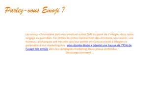 Parlez-vous Emoji ?
Les emojis s’immiscent dans nos emails et autres SMS au point de s’intégrer dans notre
langage au quotidien. Ces drôles de pictos représentent des émotions, un ressenti, une
humeur. Les marques ont très vite saisi leur portée et n’ont pas tardé à intégrer ce
paramètre à leur marketing mix : une récente étude a dévoilé une hausse de 775% de
l'usage des emojis dans les campagnes marketing, tous canaux confondus !
Découvrez comment …
 