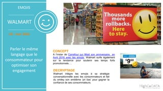 EMOJIS
WALMART
US - Juin 2016
Parler le même
langage que le
consommateur pour
optimiser son
engagement
CONCEPT
A l’instar de Carrefour qui fêtait son anniversaire en
Avril 2016 avec les emojis, Walmart surfe également
sur la tendance pour soutenir ses temps forts
promotionnels …
DECRYPTAGE
Walmart intègre les emojis à sa stratégie
conversationnelle avec les consommateurs et fait
du smiley son emblème ‘pri bas’ pour gagner la
confiance de ses consommateurs.
 