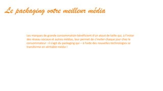 Le packaging votre meilleur média
Les marques de grande consommation bénéficient d’un atout de taille qui, à l’instar
des réseau sociaux et autres médias, leur permet de s’inviter chaque jour chez le
consommateur : il s’agit du packaging qui – à l’aide des nouvelles technologies se
transforme en véritable média !
 