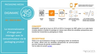 PACKAGING MEDIA
DIGIMARC
US – 2015 & 2016
La reconnaissance
d’image pour
interagir avec le
consommateur via le
packaging produit
CONCEPT
DIGIMARC avait fait le buzz en 2015 et 2016 à l’occasion du NRF grâce à un code barre
invisible destiné à faciliter le passage en caisse mais offrant de véritables perspectives pour
transformer l’ensemble du packaging en média.
DECRYPTAGE
Grâce à la reconnaissance d’image, le packaging entier se transforme
en média, offrant ainsi de véritables perspectives de communication
pour les marques de grande consommation :
Voir la vidéo en suivant ce lien
 