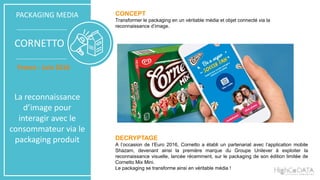 CONCEPT
Transformer le packaging en un véritable média et objet connecté via la
reconnaissance d’image.
DECRYPTAGE
A l’occasion de l’Euro 2016, Cornetto a établi un partenariat avec l’application mobile
Shazam, devenant ainsi la première marque du Groupe Unilever à exploiter la
reconnaissance visuelle, lancée récemment, sur le packaging de son édition limitée de
Cornetto Mix Mini.
Le packaging se transforme ainsi en véritable média !
PACKAGING MEDIA
CORNETTO
France - Juin 2016
La reconnaissance
d’image pour
interagir avec le
consommateur via le
packaging produit
 