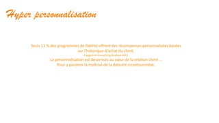 Hyper personnalisation
Seuls 11 % des programmes de fidélité offrent des récompenses personnalisées basées
sur l'historique d'achat du client.
Capgemini Consulting Analysis 2015
La personnalisation est désormais au cœur de la relation client …
Pour y parvenir la maîtrise de la data est incontournable.
 