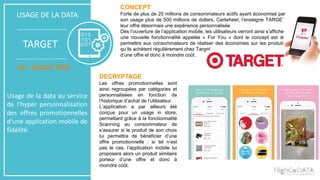 CONCEPT
Forte de plus de 25 millions de consommateurs actifs ayant économisé par
son usage plus de 500 millions de dollars, Cartwheel, l’enseigne TARGET
leur offre désormais une expérience personnalisée.
Dès l’ouverture de l’application mobile, les utilisateurs verront ainsi s’afficher
une nouvelle fonctionnalité appelée « For You » dont le concept est de
permettre aux consommateurs de réaliser des économies sur les produits
qu’ils achètent régulièrement chez Target.
d’une offre et donc à moindre coût.
DECRYPTAGE
Les offres promotionnelles sont
ainsi regroupées par catégories et
personnalisées en fonction de
l’historique d’achat de l’utilisateur.
L’application a par ailleurs été
conçue pour un usage in store,
permettant grâce à la fonctionnalité
Scanning au consommateur de
s’assurer si le produit de son choix
lui permettra de bénéficier d’une
offre promotionnelle : si tel n’est
pas le cas, l’application mobile lui
proposera alors un produit similaire
porteur d’une offre et donc à
moindre coût.
USAGE DE LA DATA
TARGET
US – JUILLET 2016
Usage de la data au service
de l’hyper personnalisation
des offres promotionnelles
d’une application mobile de
fidélité.
 