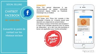 SOCIAL SELLING
CHATBOT
FACEBOOK
US – Juillet 2016
Convertir le point de
contact sur les
réseaux sociaux
CONCEPT
Pizza Hut permet désormais à ses
consommateurs de passer commande
directement depuis Twitter ou Facebook
messenger via un Chatbot .
DECRYPTAGE
Tout l’enjeu pour Pizza Hut consiste à être
accessible n’importe où, n’importe quand pour
répondre aux exigences du consommateur.
Les réseaux sociaux ne font donc pas exception !
Il s’agit d’une véritable démarche pour la chaîne
de restauration qui a été l’une des premières à
lancer une application pour montre connectée !
 