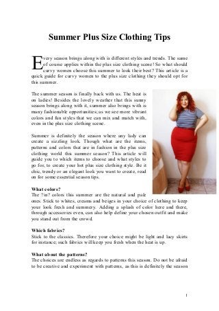 1
Summer Plus Size Clothing Tips
very season brings along with is different styles and trends. The same
of course applies within the plus size clothing scene! So what should
curvy women choose this summer to look their best? This article is a
quick guide for curvy women to the plus size clothing they should opt for
this summer.
The summer season is finally back with us. The heat is
on ladies! Besides the lovely weather that this sunny
season brings along with it, summer also brings with is
many fashionable opportunities; as we see more vibrant
colors and fun styles that we can mix and match with,
even in the plus size clothing scene.
Summer is definitely the season where any lady can
create a sizzling look. Though what are the items,
patterns and colors that are in fashion in the plus size
clothing world this summer season? This article will
guide you to which items to choose and what styles to
go for, to create your hot plus size clothing style. Be it
chic, trendy or an elegant look you want to create, read
on for some essential season tips.
What colors?
The ?in? colors this summer are the natural and pale
ones. Stick to whites, creams and beiges in your choice of clothing to keep
your look fresh and summery. Adding a splash of color here and there,
through accessories even, can also help define your chosen outfit and make
you stand out from the crowd.
Which fabrics?
Stick to the classics. Therefore your choice might be light and lacy skirts
for instance; such fabrics will keep you fresh when the heat is up.
What about the patterns?
The choices are endless as regards to patterns this season. Do not be afraid
to be creative and experiment with patterns, as this is definitely the season
E
 
