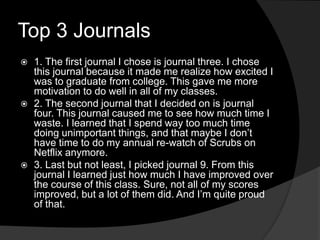 Top 3 Journals
 1. The first journal I chose is journal three. I chose
this journal because it made me realize how excited I
was to graduate from college. This gave me more
motivation to do well in all of my classes.
 2. The second journal that I decided on is journal
four. This journal caused me to see how much time I
waste. I learned that I spend way too much time
doing unimportant things, and that maybe I don’t
have time to do my annual re-watch of Scrubs on
Netflix anymore.
 3. Last but not least, I picked journal 9. From this
journal I learned just how much I have improved over
the course of this class. Sure, not all of my scores
improved, but a lot of them did. And I’m quite proud
of that.
 