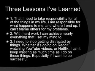 Three Lessons I’ve Learned
 1. That I need to take responsibility for all
of the things in my life. I am responsible for
what happens to me, and where I end up. I
can’t blame others for my problems.
 2. With hard work I can achieve nearly
everything that I set my mind to.
 3. I need to stop getting distracted by
things. Whether it’s going on Reddit,
watching YouTube videos, or Netflix. I can’t
keep wasting as much time as I do on
these things. Especially if I want to be
successful.
 