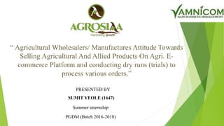 “ Agricultural Wholesalers/ Manufactures Attitude Towards
Selling Agricultural And Allied Products On Agri. E-
commerce Platform and conducting dry runs (trials) to
process various orders.”
PRESENTED BY
SUMIT YEOLE (1647)
Summer internship
PGDM (Batch 2016-2018)
 