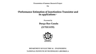 Presentation of Summer Research Project
On
“Performance Estimation of Junctionless Transistor and
its applications ”
Presented by
Durga Rao Gundu
(217EE1155)
DEPARTMENT OF ELECTRICAL ENGINEERING
NATIONAL INSTITUTE OF TECHNOLOGY ,ROURKELA
 