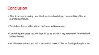 Conclusion
 This Structure is having near Ideal subthreshold slope, close to 60mv/dec at
room temperature.
This is best for very thin silicon thickness as Nanowires.
Controlling the cross section appears to be a critical key parameter for threshold
voltage tuning.
As SS is near to ideal and Ioff is less which make JLT better for Digital Application.
 