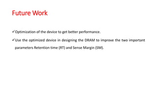 Future Work
Optimization of the device to get better performance.
Use the optimized device in designing the DRAM to improve the two important
parameters Retention time (RT) and Sense Margin (SM).
 
