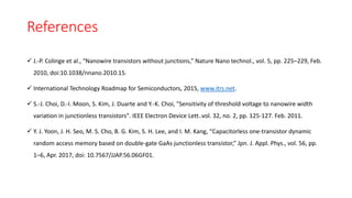 References
 J.-P. Colinge et al., “Nanowire transistors without junctions,” Nature Nano technol., vol. 5, pp. 225–229, Feb.
2010, doi:10.1038/nnano.2010.15.
 International Technology Roadmap for Semiconductors, 2015, www.itrs.net.
 S.-J. Choi, D.-I. Moon, S. Kim, J. Duarte and Y.-K. Choi, "Sensitivity of threshold voltage to nanowire width
variation in junctionless transistors". IEEE Electron Device Lett..vol. 32, no. 2, pp. 125-127. Feb. 2011.
 Y. J. Yoon, J. H. Seo, M. S. Cho, B. G. Kim, S. H. Lee, and I. M. Kang, “Capacitorless one-transistor dynamic
random access memory based on double-gate GaAs junctionless transistor,” Jpn. J. Appl. Phys., vol. 56, pp.
1–6, Apr. 2017, doi: 10.7567/JJAP.56.06GF01.
 