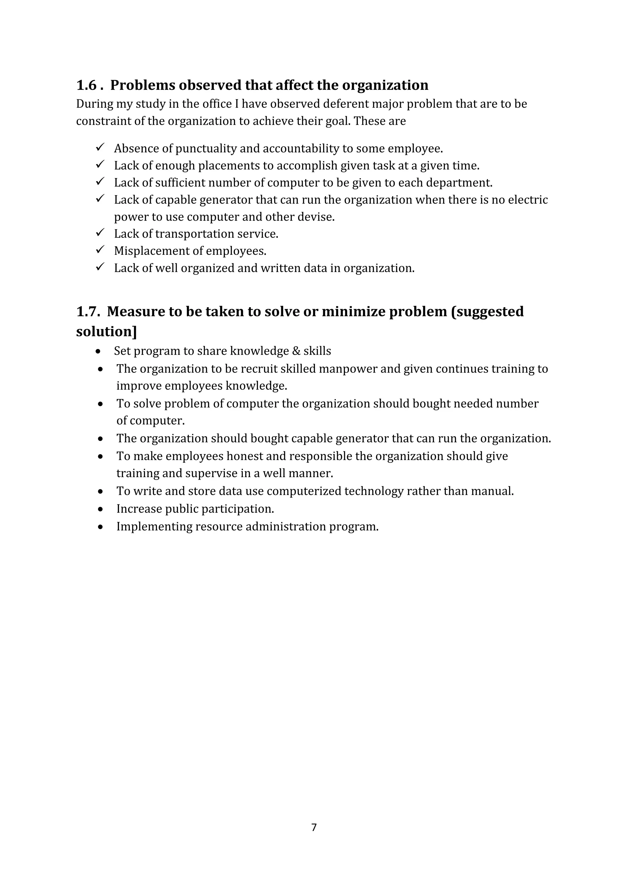 7
1.6 . Problems observed that affect the organization
During my study in the office I have observed deferent major problem that are to be
constraint of the organization to achieve their goal. These are
 Absence of punctuality and accountability to some employee.
 Lack of enough placements to accomplish given task at a given time.
 Lack of sufficient number of computer to be given to each department.
 Lack of capable generator that can run the organization when there is no electric
power to use computer and other devise.
 Lack of transportation service.
 Misplacement of employees.
 Lack of well organized and written data in organization.
1.7. Measure to be taken to solve or minimize problem (suggested
solution]
 Set program to share knowledge & skills
 The organization to be recruit skilled manpower and given continues training to
improve employees knowledge.
 To solve problem of computer the organization should bought needed number
of computer.
 The organization should bought capable generator that can run the organization.
 To make employees honest and responsible the organization should give
training and supervise in a well manner.
 To write and store data use computerized technology rather than manual.
 Increase public participation.
 Implementing resource administration program.
 
