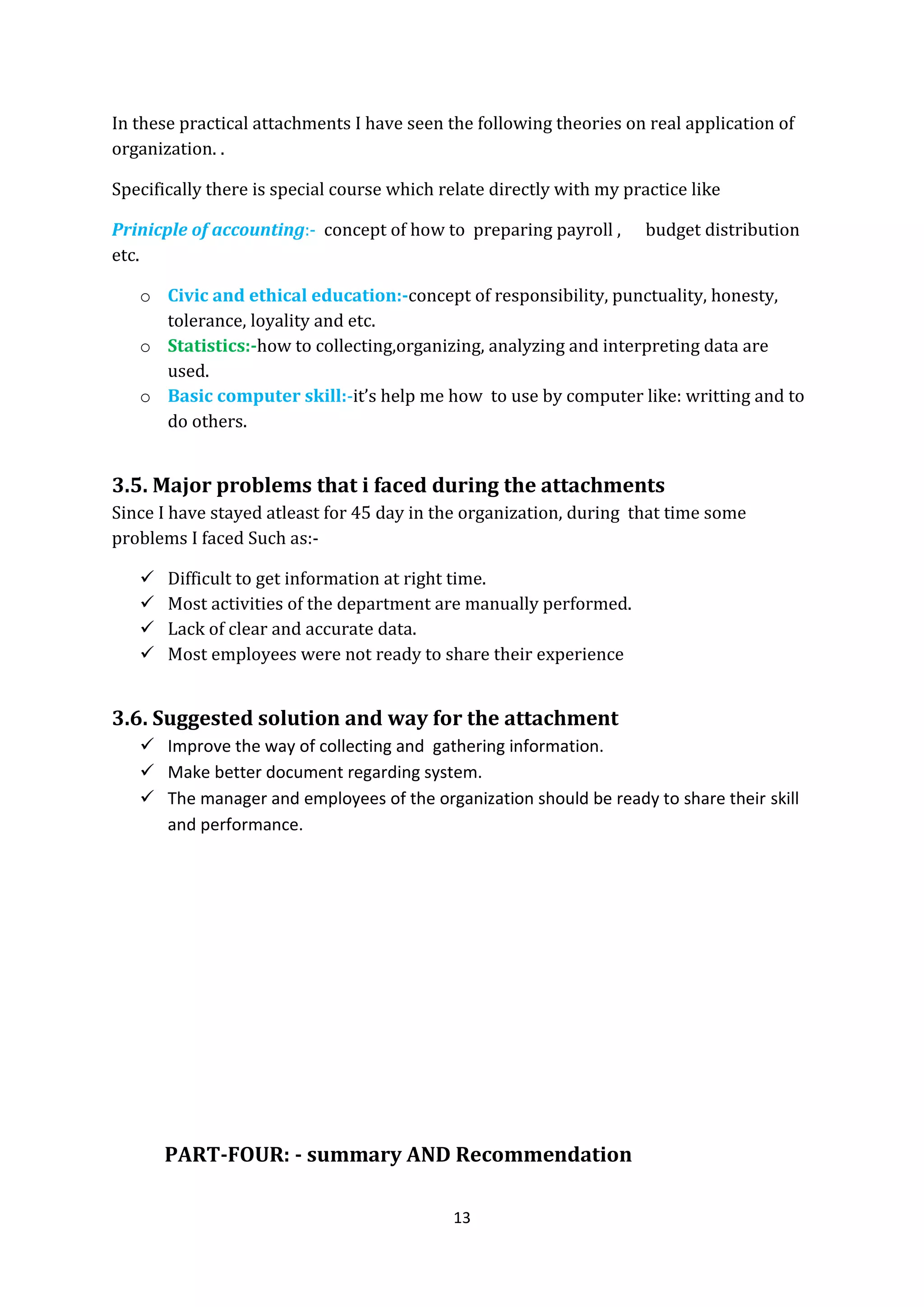 13
In these practical attachments I have seen the following theories on real application of
organization. .
Specifically there is special course which relate directly with my practice like
Prinicple of accounting:- concept of how to preparing payroll , budget distribution
etc.
o Civic and ethical education:-concept of responsibility, punctuality, honesty,
tolerance, loyality and etc.
o Statistics:-how to collecting,organizing, analyzing and interpreting data are
used.
o Basic computer skill:-it’s help me how to use by computer like: writting and to
do others.
3.5. Major problems that i faced during the attachments
Since I have stayed atleast for 45 day in the organization, during that time some
problems I faced Such as:-
 Difficult to get information at right time.
 Most activities of the department are manually performed.
 Lack of clear and accurate data.
 Most employees were not ready to share their experience
3.6. Suggested solution and way for the attachment
 Improve the way of collecting and gathering information.
 Make better document regarding system.
 The manager and employees of the organization should be ready to share their skill
and performance.
PART-FOUR: - summary AND Recommendation
 
