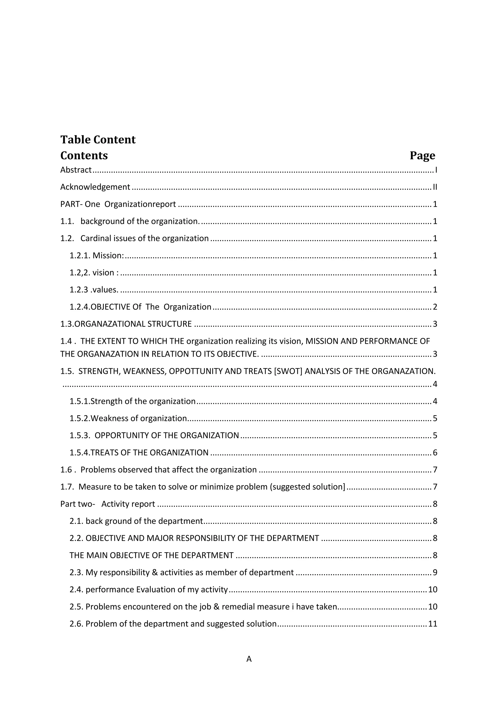 A
Table Content
Contents Page
Abstract....................................................................................................................................................I
Acknowledgement..................................................................................................................................II
PART- One Organizationreport ..............................................................................................................1
1.1. background of the organization.....................................................................................................1
1.2. Cardinal issues of the organization................................................................................................1
1.2.1. Mission:.....................................................................................................................................1
1.2,2. vision :.......................................................................................................................................1
1.2.3 .values. .......................................................................................................................................1
1.2.4.OBJECTIVE Of The Organization...............................................................................................2
1.3.ORGANAZATIONAL STRUCTURE .......................................................................................................3
1.4 . THE EXTENT TO WHICH THE organization realizing its vision, MISSION AND PERFORMANCE OF
THE ORGANAZATION IN RELATION TO ITS OBJECTIVE. ..........................................................................3
1.5. STRENGTH, WEAKNESS, OPPOTTUNITY AND TREATS [SWOT] ANALYSIS OF THE ORGANAZATION.
................................................................................................................................................................4
1.5.1.Strength of the organization......................................................................................................4
1.5.2.Weakness of organization..........................................................................................................5
1.5.3. OPPORTUNITY OF THE ORGANIZATION...................................................................................5
1.5.4.TREATS OF THE ORGANIZATION ................................................................................................6
1.6 . Problems observed that affect the organization ...........................................................................7
1.7. Measure to be taken to solve or minimize problem (suggested solution].....................................7
Part two- Activity report .......................................................................................................................8
2.1. back ground of the department...................................................................................................8
2.2. OBJECTIVE AND MAJOR RESPONSIBILITY OF THE DEPARTMENT ................................................8
THE MAIN OBJECTIVE OF THE DEPARTMENT .....................................................................................8
2.3. My responsibility & activities as member of department ...........................................................9
2.4. performance Evaluation of my activity......................................................................................10
2.5. Problems encountered on the job & remedial measure i have taken.......................................10
2.6. Problem of the department and suggested solution.................................................................11
 