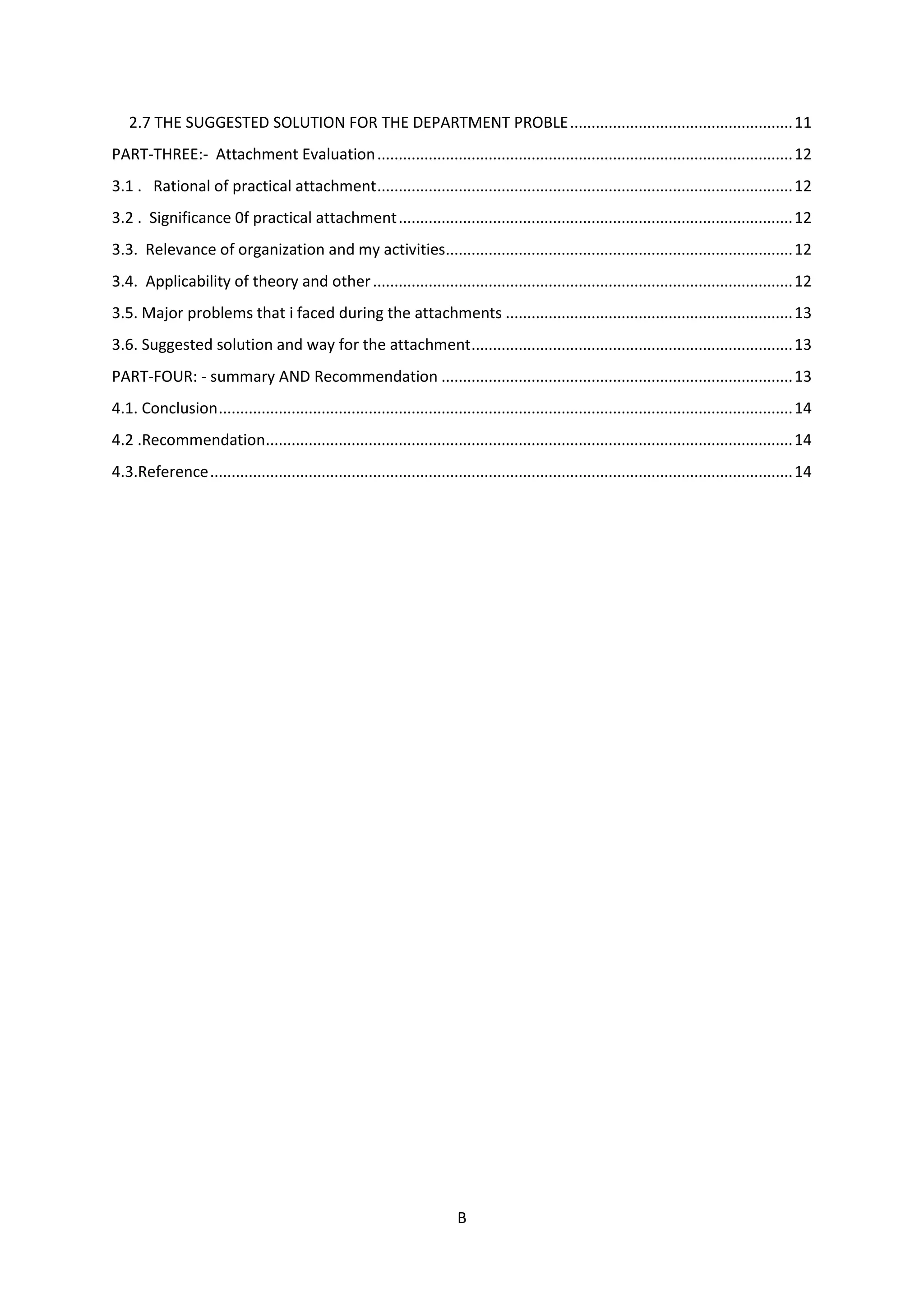 B
2.7 THE SUGGESTED SOLUTION FOR THE DEPARTMENT PROBLE....................................................11
PART-THREE:- Attachment Evaluation.................................................................................................12
3.1 . Rational of practical attachment.................................................................................................12
3.2 . Significance 0f practical attachment............................................................................................12
3.3. Relevance of organization and my activities.................................................................................12
3.4. Applicability of theory and other..................................................................................................12
3.5. Major problems that i faced during the attachments ...................................................................13
3.6. Suggested solution and way for the attachment...........................................................................13
PART-FOUR: - summary AND Recommendation ..................................................................................13
4.1. Conclusion......................................................................................................................................14
4.2 .Recommendation...........................................................................................................................14
4.3.Reference........................................................................................................................................14
 