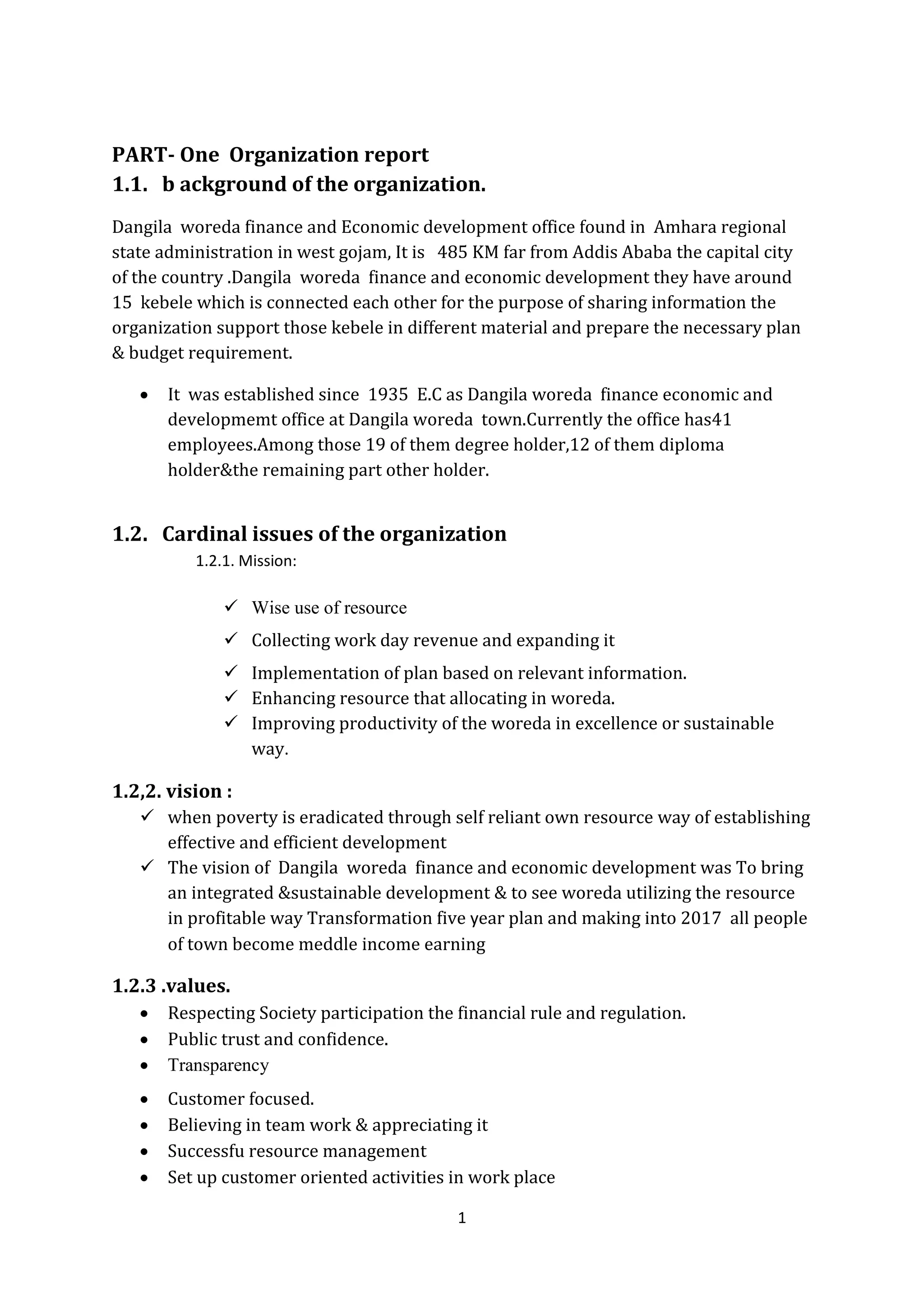 1
PART- One Organization report
1.1. b ackground of the organization.
Dangila woreda finance and Economic development office found in Amhara regional
state administration in west gojam, It is 485 KM far from Addis Ababa the capital city
of the country .Dangila woreda finance and economic development they have around
15 kebele which is connected each other for the purpose of sharing information the
organization support those kebele in different material and prepare the necessary plan
& budget requirement.
 It was established since 1935 E.C as Dangila woreda finance economic and
developmemt office at Dangila woreda town.Currently the office has41
employees.Among those 19 of them degree holder,12 of them diploma
holder&the remaining part other holder.
1.2. Cardinal issues of the organization
1.2.1. Mission:
 Wise use of resource
 Collecting work day revenue and expanding it
 Implementation of plan based on relevant information.
 Enhancing resource that allocating in woreda.
 Improving productivity of the woreda in excellence or sustainable
way.
1.2,2. vision :
 when poverty is eradicated through self reliant own resource way of establishing
effective and efficient development
 The vision of Dangila woreda finance and economic development was To bring
an integrated &sustainable development & to see woreda utilizing the resource
in profitable way Transformation five year plan and making into 2017 all people
of town become meddle income earning
1.2.3 .values.
 Respecting Society participation the financial rule and regulation.
 Public trust and confidence.
 Transparency
 Customer focused.
 Believing in team work & appreciating it
 Successfu resource management
 Set up customer oriented activities in work place
 