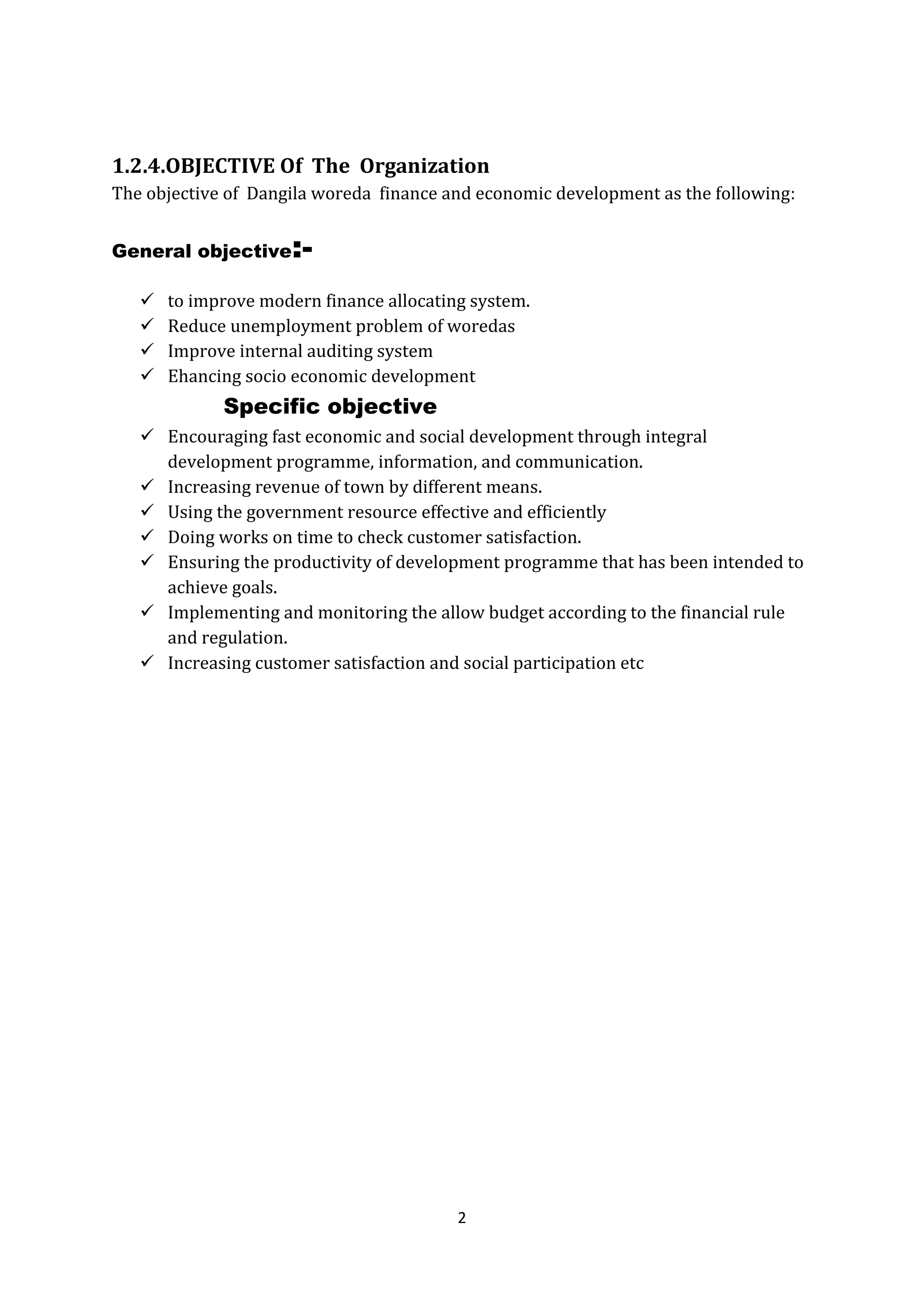 2
1.2.4.OBJECTIVE Of The Organization
The objective of Dangila woreda finance and economic development as the following:
General objective:-
 to improve modern finance allocating system.
 Reduce unemployment problem of woredas
 Improve internal auditing system
 Ehancing socio economic development
Specific objective
 Encouraging fast economic and social development through integral
development programme, information, and communication.
 Increasing revenue of town by different means.
 Using the government resource effective and efficiently
 Doing works on time to check customer satisfaction.
 Ensuring the productivity of development programme that has been intended to
achieve goals.
 Implementing and monitoring the allow budget according to the financial rule
and regulation.
 Increasing customer satisfaction and social participation etc
 