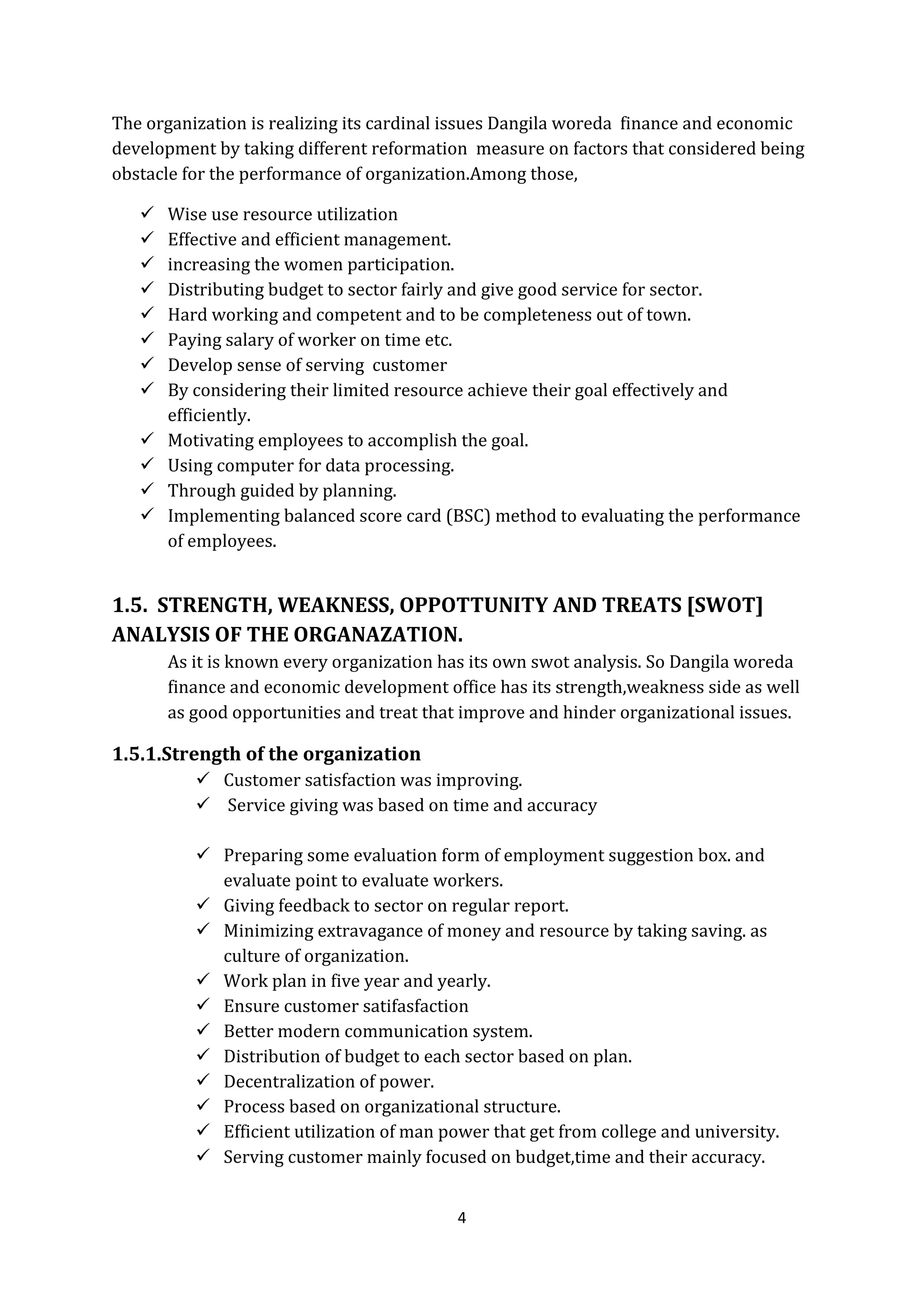 4
The organization is realizing its cardinal issues Dangila woreda finance and economic
development by taking different reformation measure on factors that considered being
obstacle for the performance of organization.Among those,
 Wise use resource utilization
 Effective and efficient management.
 increasing the women participation.
 Distributing budget to sector fairly and give good service for sector.
 Hard working and competent and to be completeness out of town.
 Paying salary of worker on time etc.
 Develop sense of serving customer
 By considering their limited resource achieve their goal effectively and
efficiently.
 Motivating employees to accomplish the goal.
 Using computer for data processing.
 Through guided by planning.
 Implementing balanced score card (BSC) method to evaluating the performance
of employees.
1.5. STRENGTH, WEAKNESS, OPPOTTUNITY AND TREATS [SWOT]
ANALYSIS OF THE ORGANAZATION.
As it is known every organization has its own swot analysis. So Dangila woreda
finance and economic development office has its strength,weakness side as well
as good opportunities and treat that improve and hinder organizational issues.
1.5.1.Strength of the organization
 Customer satisfaction was improving.
 Service giving was based on time and accuracy
 Preparing some evaluation form of employment suggestion box. and
evaluate point to evaluate workers.
 Giving feedback to sector on regular report.
 Minimizing extravagance of money and resource by taking saving. as
culture of organization.
 Work plan in five year and yearly.
 Ensure customer satifasfaction
 Better modern communication system.
 Distribution of budget to each sector based on plan.
 Decentralization of power.
 Process based on organizational structure.
 Efficient utilization of man power that get from college and university.
 Serving customer mainly focused on budget,time and their accuracy.
 