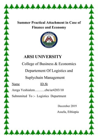 Summer Practical Attachment in Case of
Finance and Economy
ARSI UNIVERSITY
College of Business & Economics
Departement Of Logistics and
Suplychain Management
Name ID №
Arega Yeshialem………cbe/ur4203/10
Submmited To :- Logistics Department
December 2019
Assela, Ethiopia
 