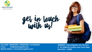 CALL NOW : 9999420394 | 9999420393 | 01140109421
E-mail : info@talentmagnifier.com
Website Address : www.talentmagnifier.com/
,
ADDRESS : Talent Magnifier, 401, 4th Floor
D - 30, Siddharth Complex, Near Laxmi Nagar
New Delhi – 110092
 