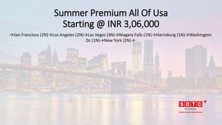 Summer Premium All Of Usa
Starting @ INR 3,06,000
→San Francisco (2N)→Los Angeles (2N)→Las Vegas (3N)→Niagara Falls (1N)→Harrisburg (1N)→Washington
Dc (1N)→New York (2N)→
 