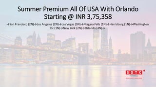 Summer Premium All Of USA With Orlando
Starting @ INR 3,75,358
→San Francisco (2N)→Los Angeles (2N)→Las Vegas (3N)→Niagara Falls (1N)→Harrisburg (1N)→Washington
Dc (1N)→New York (2N)→Orlando (4N)→
 