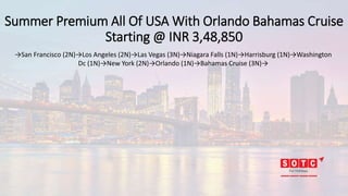 Summer Premium All Of USA With Orlando Bahamas Cruise
Starting @ INR 3,48,850
→San Francisco (2N)→Los Angeles (2N)→Las Vegas (3N)→Niagara Falls (1N)→Harrisburg (1N)→Washington
Dc (1N)→New York (2N)→Orlando (1N)→Bahamas Cruise (3N)→
 