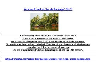 Summer Premium Kerala Package(3N/4D)
Kochi is a city in southwest India's coastal Kerala state.
It has been a port since 1341, when a flood carved
out its harbor and opened it to Arab, Chinese and European merchants.
Sites reflecting those influences include Fort Kochi, a settlement with tiled colonial
bungalows and diverse houses of worship.
Its use of cantilevered Chinese fishing nets dates to the 13th century.
http://travelezze.com/kerala-tour-packages/summer-premium-kerala-package.php/
 