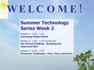 Summer Technology Series Week 2 Session 1: 1:00 – 1:25 Accessing Media Online   Session 2: 1:30 – 1:55 (hands on) The Virtual Fieldtrip:  Breaking the Classroom Box  Session 3: 2:00 – 2:30 Electronic Textbooks:  Pros, Cons, and Panic  WELCOME! 