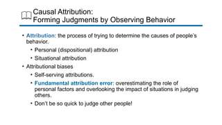 Causal Attribution:
Forming Judgments by Observing Behavior
• Attribution: the process of trying to determine the causes of people’s
behavior.
• Personal (dispositional) attribution
• Situational attribution
• Attributional biases
• Self-serving attributions.
• Fundamental attribution error: overestimating the role of
personal factors and overlooking the impact of situations in judging
others.
• Don’t be so quick to judge other people!
 