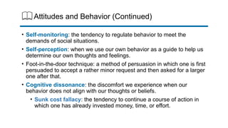 Attitudes and Behavior (Continued)
• Self-monitoring: the tendency to regulate behavior to meet the
demands of social situations.
• Self-perception: when we use our own behavior as a guide to help us
determine our own thoughts and feelings.
• Foot-in-the-door technique: a method of persuasion in which one is first
persuaded to accept a rather minor request and then asked for a larger
one after that.
• Cognitive dissonance: the discomfort we experience when our
behavior does not align with our thoughts or beliefs.
• Sunk cost fallacy: the tendency to continue a course of action in
which one has already invested money, time, or effort.
 