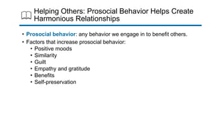 Helping Others: Prosocial Behavior Helps Create
Harmonious Relationships
• Prosocial behavior: any behavior we engage in to benefit others.
• Factors that increase prosocial behavior:
• Positive moods
• Similarity
• Guilt
• Empathy and gratitude
• Benefits
• Self-preservation
 