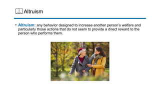 Altruism
• Altruism: any behavior designed to increase another person’s welfare and
particularly those actions that do not seem to provide a direct reward to the
person who performs them.
 