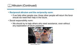Altruism (Continued)
• Reciprocal altruism and the reciprocity norm:
• If we help other people now, those other people will return the favor
should we need their help in the future.
• Social responsibility norm:
• We should try to help others who need assistance, even without
any expectation of future paybacks.
Source: Ringo Chiu /
 