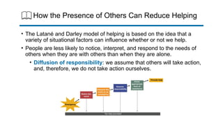 How the Presence of Others Can Reduce Helping
• The Latané and Darley model of helping is based on the idea that a
variety of situational factors can influence whether or not we help.
• People are less likely to notice, interpret, and respond to the needs of
others when they are with others than when they are alone.
• Diffusion of responsibility: we assume that others will take action,
and, therefore, we do not take action ourselves.
 