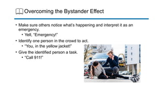 Overcoming the Bystander Effect
• Make sure others notice what’s happening and interpret it as an
emergency.
• Yell, “Emergency!”
• Identify one person in the crowd to act.
• “You, in the yellow jacket!”
• Give the identified person a task.
• “Call 911!”
 