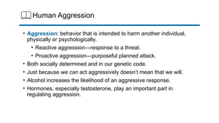 Human Aggression
• Aggression: behavior that is intended to harm another individual,
physically or psychologically.
• Reactive aggression—response to a threat.
• Proactive aggression—purposeful planned attack.
• Both socially determined and in our genetic code.
• Just because we can act aggressively doesn’t mean that we will.
• Alcohol increases the likelihood of an aggressive response.
• Hormones, especially testosterone, play an important part in
regulating aggression.
 