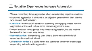 Negative Experiences Increase Aggression
• We are more likely to be aggressive when experiencing negative emotions.
• Displaced aggression is directed at an object or person other than the one
who caused the frustration.
• Catharsis: the mistaken belief that observing or engaging in less harmful
aggressive actions will reduce more harmful aggression later.
• Violent media or video games may increase aggression, but the relation
between the two is not very strong.
• Desensitization: the tendency over time to show weaker emotional
responses to emotional stimuli.
• A culture of honor is a social norm that condones and even encourages
responding to insults with aggression.
 