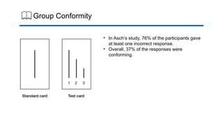 Group Conformity
• In Asch’s study, 76% of the participants gave
at least one incorrect response.
• Overall, 37% of the responses were
conforming.
 