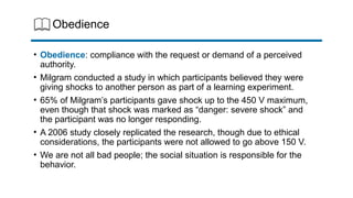 Obedience
• Obedience: compliance with the request or demand of a perceived
authority.
• Milgram conducted a study in which participants believed they were
giving shocks to another person as part of a learning experiment.
• 65% of Milgram’s participants gave shock up to the 450 V maximum,
even though that shock was marked as “danger: severe shock” and
the participant was no longer responding.
• A 2006 study closely replicated the research, though due to ethical
considerations, the participants were not allowed to go above 150 V.
• We are not all bad people; the social situation is responsible for the
behavior.
 
