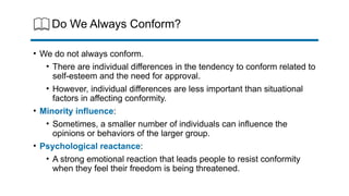 Do We Always Conform?
• We do not always conform.
• There are individual differences in the tendency to conform related to
self-esteem and the need for approval.
• However, individual differences are less important than situational
factors in affecting conformity.
• Minority influence:
• Sometimes, a smaller number of individuals can influence the
opinions or behaviors of the larger group.
• Psychological reactance:
• A strong emotional reaction that leads people to resist conformity
when they feel their freedom is being threatened.
 