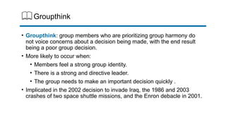 Groupthink
• Groupthink: group members who are prioritizing group harmony do
not voice concerns about a decision being made, with the end result
being a poor group decision.
• More likely to occur when:
• Members feel a strong group identity.
• There is a strong and directive leader.
• The group needs to make an important decision quickly .
• Implicated in the 2002 decision to invade Iraq, the 1986 and 2003
crashes of two space shuttle missions, and the Enron debacle in 2001.
 