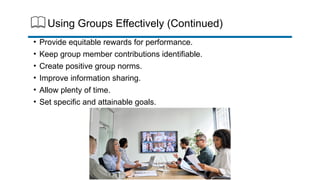 Using Groups Effectively (Continued)
• Provide equitable rewards for performance.
• Keep group member contributions identifiable.
• Create positive group norms.
• Improve information sharing.
• Allow plenty of time.
• Set specific and attainable goals.
 