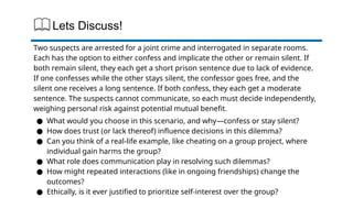 Lets Discuss!
Two suspects are arrested for a joint crime and interrogated in separate rooms.
Each has the option to either confess and implicate the other or remain silent. If
both remain silent, they each get a short prison sentence due to lack of evidence.
If one confesses while the other stays silent, the confessor goes free, and the
silent one receives a long sentence. If both confess, they each get a moderate
sentence. The suspects cannot communicate, so each must decide independently,
weighing personal risk against potential mutual benefit.
● What would you choose in this scenario, and why—confess or stay silent?
● How does trust (or lack thereof) influence decisions in this dilemma?
● Can you think of a real-life example, like cheating on a group project, where
individual gain harms the group?
● What role does communication play in resolving such dilemmas?
● How might repeated interactions (like in ongoing friendships) change the
outcomes?
● Ethically, is it ever justified to prioritize self-interest over the group?
 