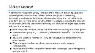 Lets Discuss!
A community relies on voluntary contributions to maintain a shared public park
that everyone can use for free. Contributions fund upkeep like cleaning,
landscaping, and repairs. Individuals who contribute bear the cost, while those
who don't still enjoy the park's benefits. If too few people contribute, the park falls
into disrepair, affecting the entire community, but each person might hope others
will cover the expenses.
● What motivates someone to free-ride instead of contributing to a public good?
● How does anonymity (e.g., not knowing who contributes) affect participation
rates?
● Relate this to school fundraisers—why do some students participate while
others don't?
● What strategies, such as social pressure or rewards, could increase
contributions?
● How does this dilemma reflect broader societal challenges, like funding public
transportation?
 