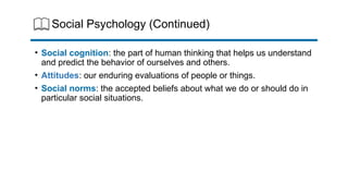 Social Psychology (Continued)
• Social cognition: the part of human thinking that helps us understand
and predict the behavior of ourselves and others.
• Attitudes: our enduring evaluations of people or things.
• Social norms: the accepted beliefs about what we do or should do in
particular social situations.
 